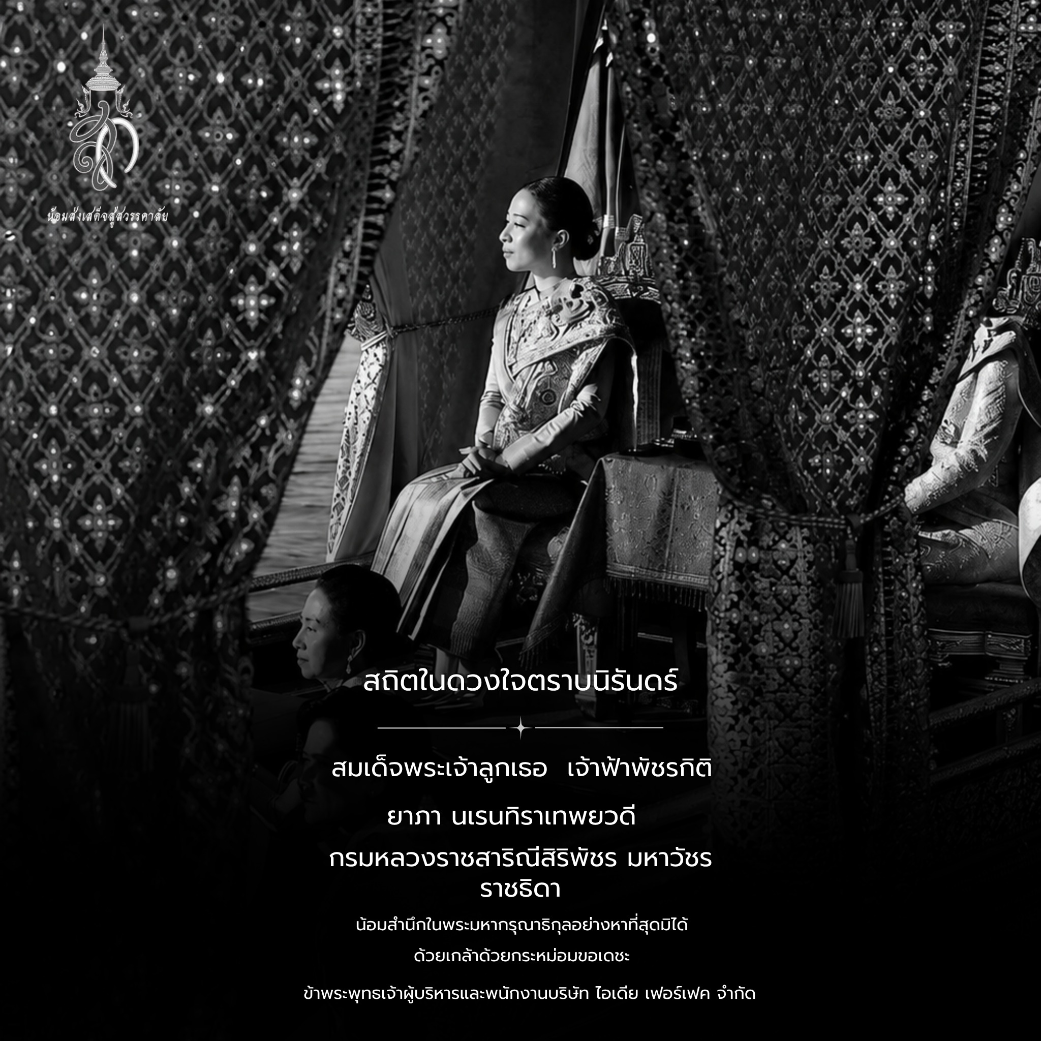 น้อมส่งเสด็จสู่สวรรคาลัย
ด้วยสำนึกในพระกรุณาธิคุณอันหาที่สุดมิได้
ข้าพระพุทธเจ้า คณะผู้บริหารและพนักงาน
บริษัท IDEA PERFECT CO., LTD.
ขอร่วมถวายความอาลัยอย่างสุดซึ้ง
ต่อการสิ้นพระชนม์ของ
สมเด็จพระเจ้าลูกเธอ เจ้าฟ้าพัชรกิติยาภา นเรนทิราเทพยวดี
กรมหลวงราชสาริณีสิริพัชร มหาวัชรราชธิดา
น้อมรำลึกในพระกรุณาธิคุณและพระวิริยอุตสาหะ
ที่ทรงบำเพ็ญพระราชกรณียกิจนานัปการ
เพื่อประโยชน์สุขของพสกนิกรชาวไทยตลอดมา
ด้วยเกล้าด้วยกระหม่อม ขอเดชะ